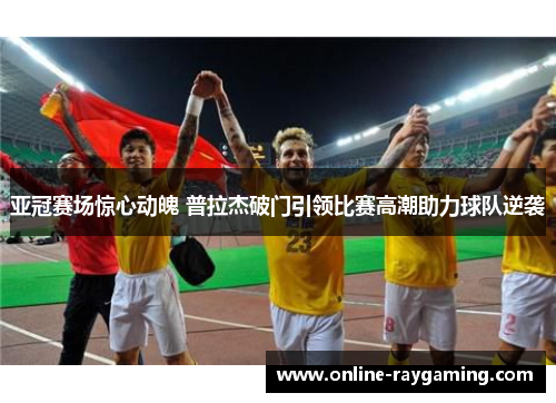 亚冠赛场惊心动魄 普拉杰破门引领比赛高潮助力球队逆袭