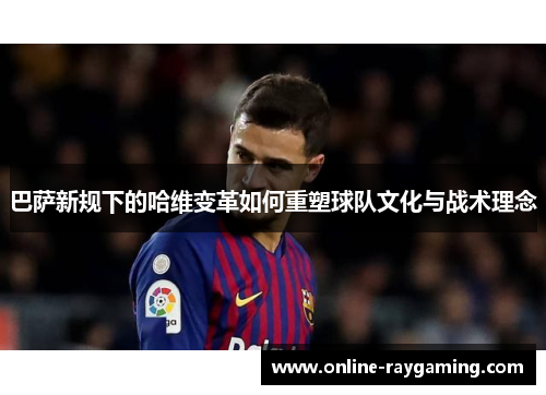 巴萨新规下的哈维变革如何重塑球队文化与战术理念