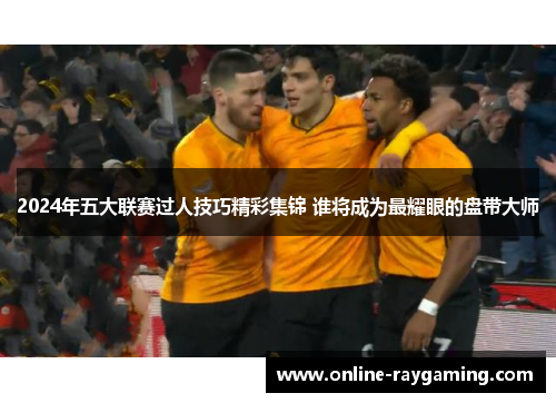 2024年五大联赛过人技巧精彩集锦 谁将成为最耀眼的盘带大师