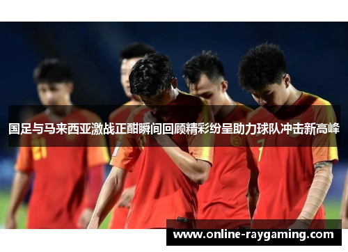 国足与马来西亚激战正酣瞬间回顾精彩纷呈助力球队冲击新高峰