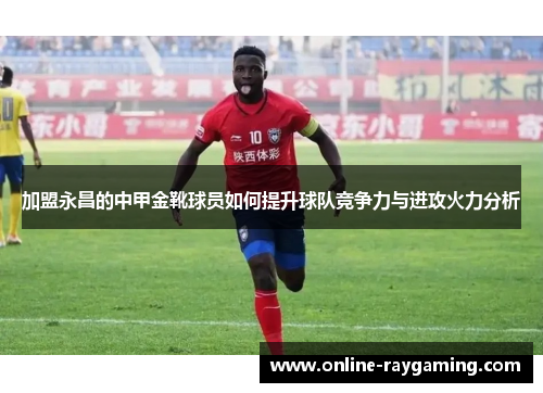 加盟永昌的中甲金靴球员如何提升球队竞争力与进攻火力分析