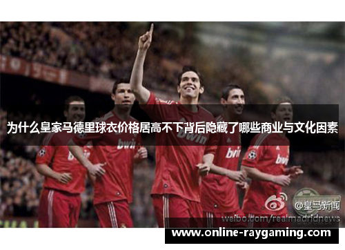 为什么皇家马德里球衣价格居高不下背后隐藏了哪些商业与文化因素